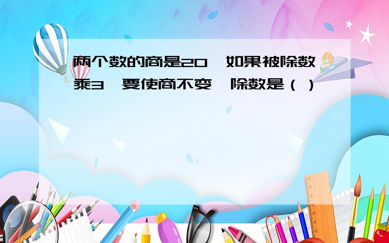 两个数的商是20,如果被除数乘3,要使商不变,除数是（）