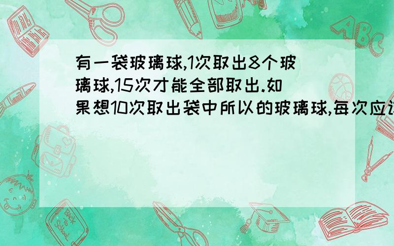 有一袋玻璃球,1次取出8个玻璃球,15次才能全部取出.如果想10次取出袋中所以的玻璃球,每次应该取出多少个玻璃球?写上算式