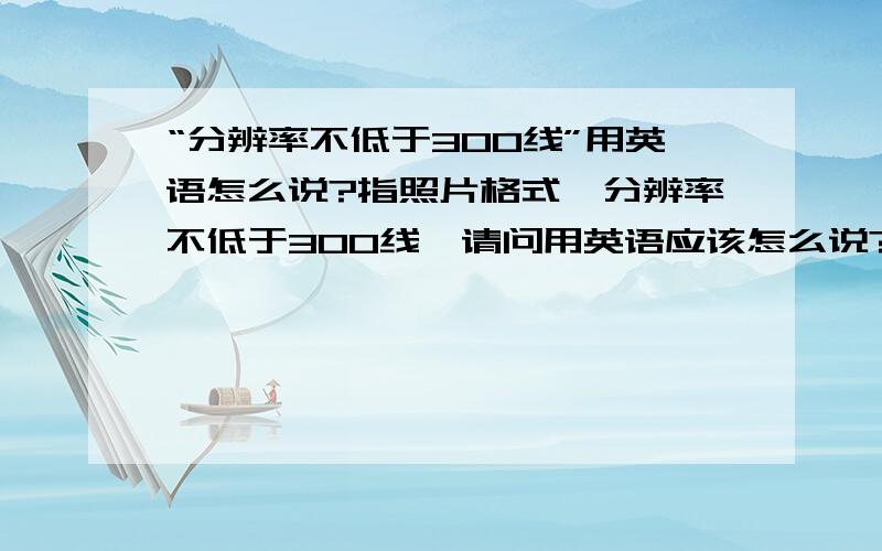 “分辨率不低于300线”用英语怎么说?指照片格式,分辨率不低于300线,请问用英语应该怎么说?