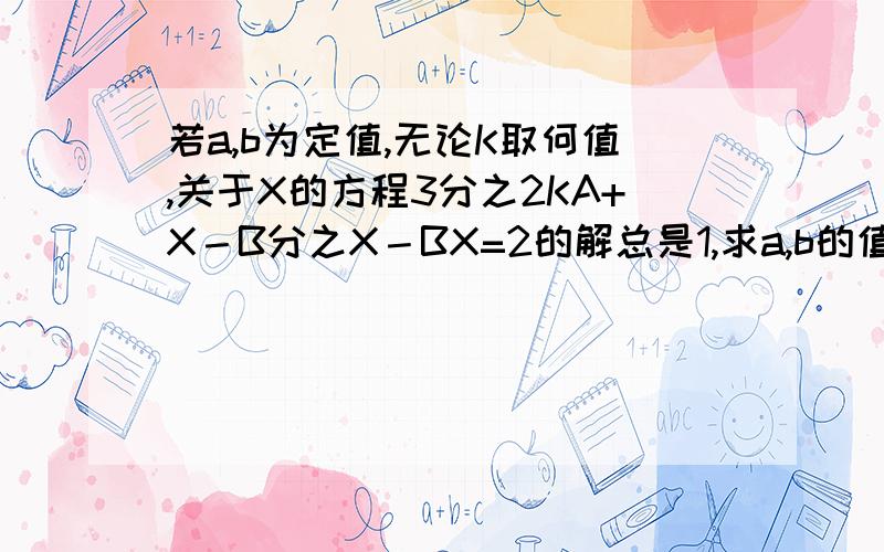 若a,b为定值,无论K取何值,关于X的方程3分之2KA+X－B分之X－BX=2的解总是1,求a,b的值