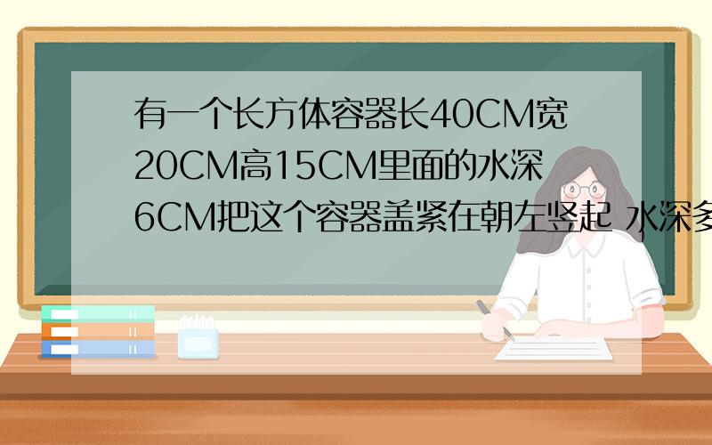 有一个长方体容器长40CM宽20CM高15CM里面的水深6CM把这个容器盖紧在朝左竖起 水深多少CM