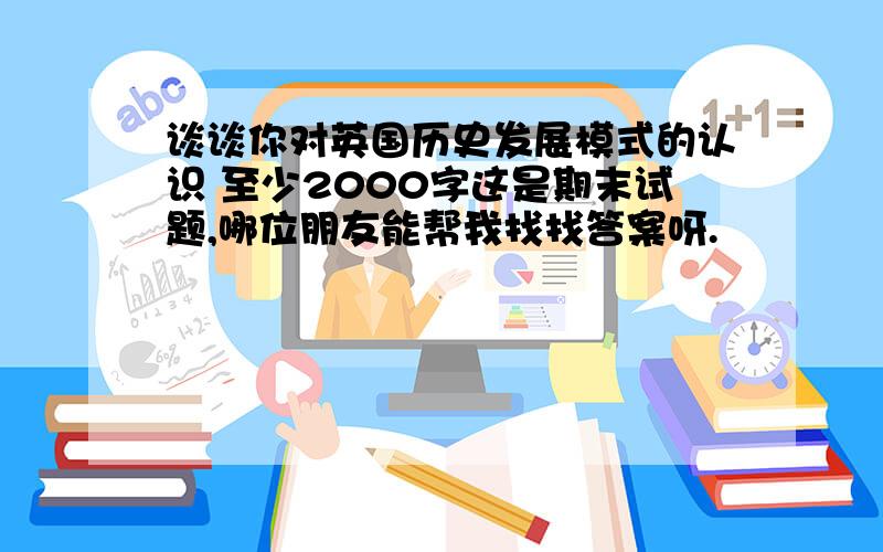 谈谈你对英国历史发展模式的认识 至少2000字这是期末试题,哪位朋友能帮我找找答案呀.