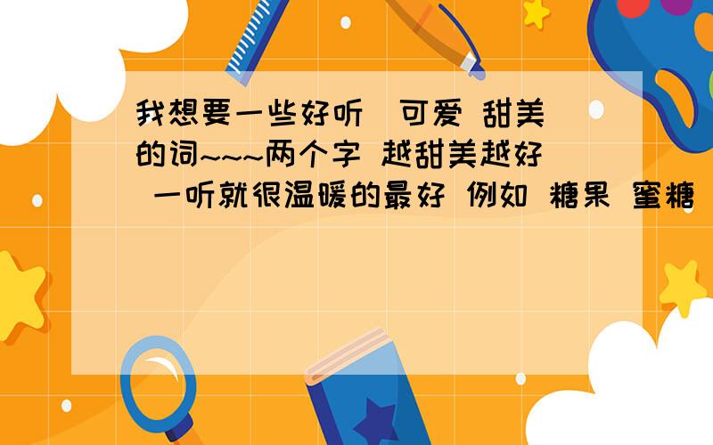 我想要一些好听(可爱 甜美)的词~~~两个字 越甜美越好 一听就很温暖的最好 例如 糖果 蜜糖 咕噜咕噜 之类的 不一定是形容词 只要一看到就想忍不住开心就好,不要