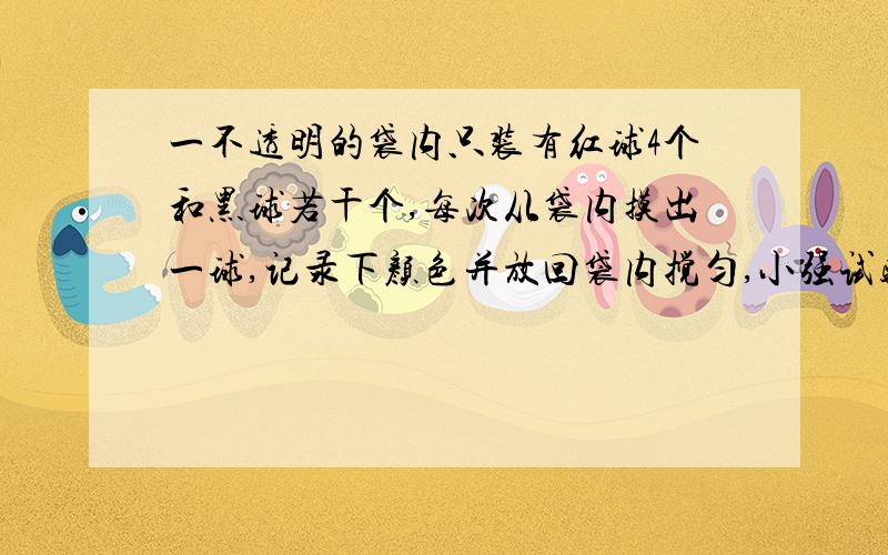 一不透明的袋内只装有红球4个和黑球若干个,每次从袋内摸出一球,记录下颜色并放回袋内搅匀,小强试验了200次,黑球出现了119次.请你估计一下袋内黑球有________个；大量试验下,红球出现的频