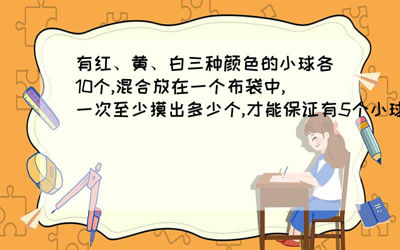 有红、黄、白三种颜色的小球各10个,混合放在一个布袋中,一次至少摸出多少个,才能保证有5个小球是同色的