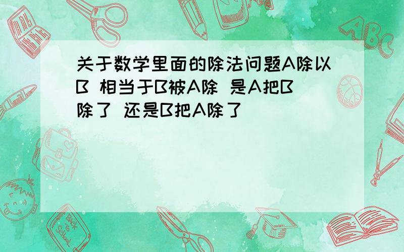 关于数学里面的除法问题A除以B 相当于B被A除 是A把B除了 还是B把A除了