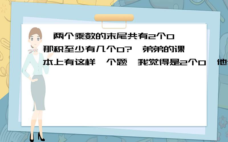 【两个乘数的末尾共有2个0,那积至少有几个0?】弟弟的课本上有这样一个题,我觉得是2个0,他说老师说的答案是3个0.那20X30=600啊,只有2个0嘛,而且20和30一共也是2个0,这个例子符合题意呀,弟弟都