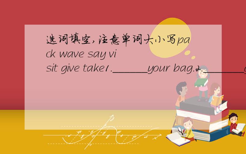 选词填空,注意单词大小写pack wave say visit give take1.______your bag.2._______goodbye.3._______your friend.4._______a picture.5._______to your friend.6._______a present