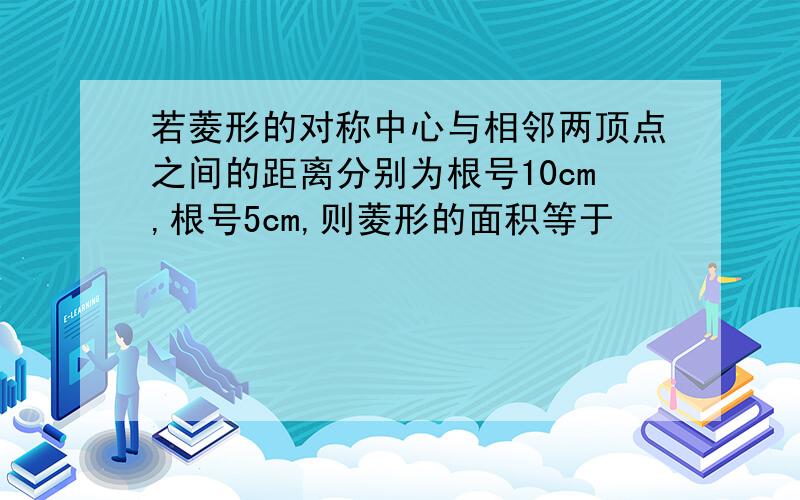 若菱形的对称中心与相邻两顶点之间的距离分别为根号10cm,根号5cm,则菱形的面积等于