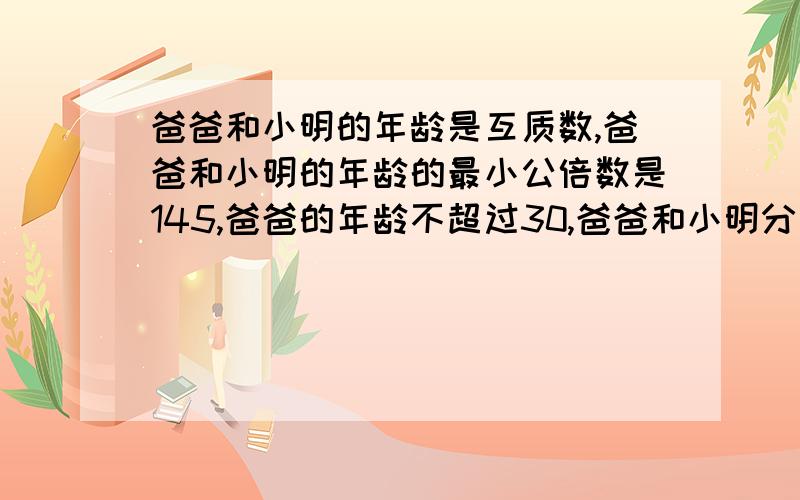 爸爸和小明的年龄是互质数,爸爸和小明的年龄的最小公倍数是145,爸爸的年龄不超过30,爸爸和小明分别是多少岁?再过4年,爸爸和小明的年龄的最大公因数与最小公倍数是多少?