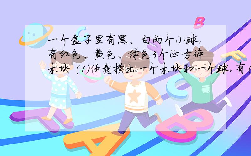 一个盒子里有黑、白两个小球,有红色、黄色、绿色3个正方体木块 （1）任意摸出一个木块和一个球,有（）种可能性?（2）摸到黑色小球的可能性是（）（3）摸到白球和红色木块的可能性是