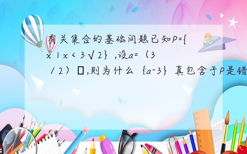 有关集合的基础问题已知P={x｜x＜3√2｝,设a=（3／2）π,则为什么｛a-3｝真包含于P是错误的?