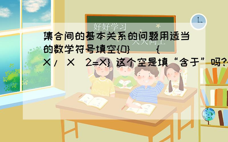 集合间的基本关系的问题用适当的数学符号填空{0}（ ）{X/ X^2=X} 这个空是填“含于”吗?{2,1}（ ）{X/X^2-3X+2=0} 这个空是填“含于”吗?判断两个集合之间的关系A={X/X=3K,K属于N}B={X/X=6Z,Z属于N}是A