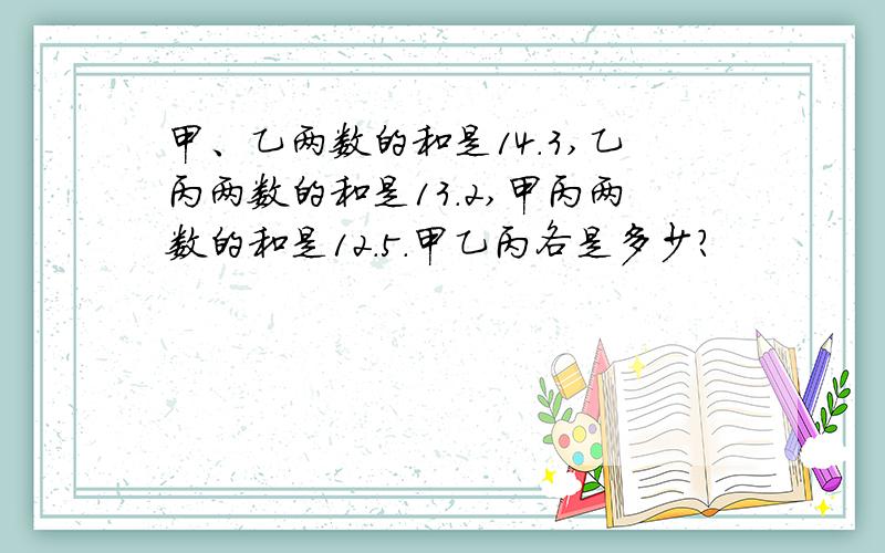 甲、乙两数的和是14.3,乙丙两数的和是13.2,甲丙两数的和是12.5.甲乙丙各是多少?