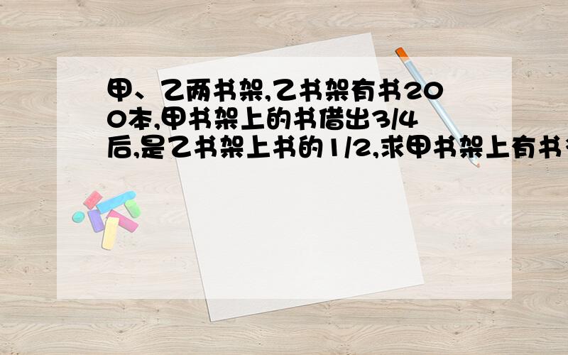 甲、乙两书架,乙书架有书200本,甲书架上的书借出3/4后,是乙书架上书的1/2,求甲书架上有书多少本?老师!帮帮忙啊!  要用方程!