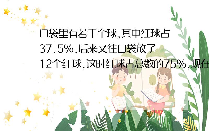 口袋里有若干个球,其中红球占37.5%,后来又往口袋放了12个红球,这时红球占总数的75%,现在口袋有多少个球设方程,现在有x个球；75%x-12=（x-12）×37.5%