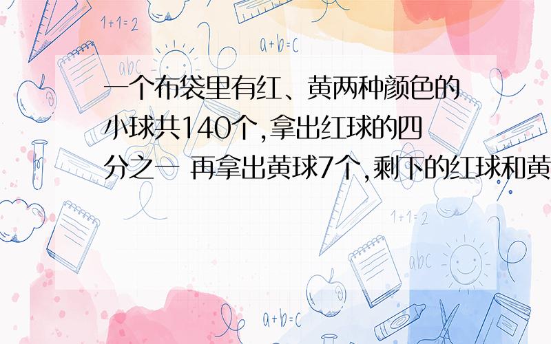 一个布袋里有红、黄两种颜色的小球共140个,拿出红球的四分之一 再拿出黄球7个,剩下的红球和黄球一样多.原来红球和黄球各有多少个