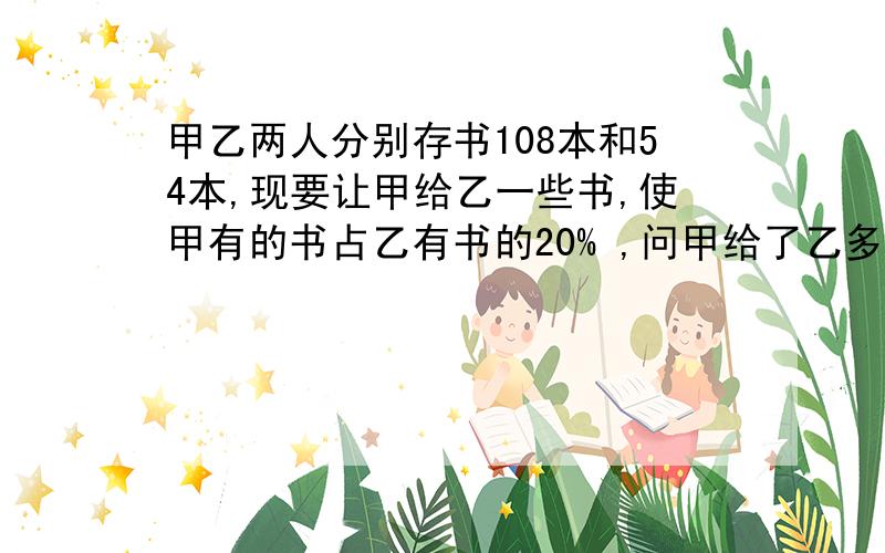 甲乙两人分别存书108本和54本,现要让甲给乙一些书,使甲有的书占乙有书的20% ,问甲给了乙多少书?