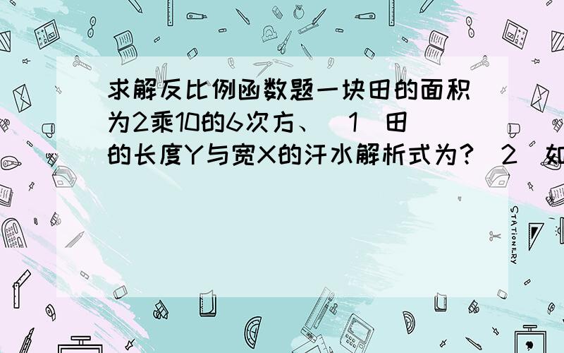 求解反比例函数题一块田的面积为2乘10的6次方、（1）田的长度Y与宽X的汗水解析式为?(2)如果把田的长宽比例定为2：1 田的长宽个是多少?