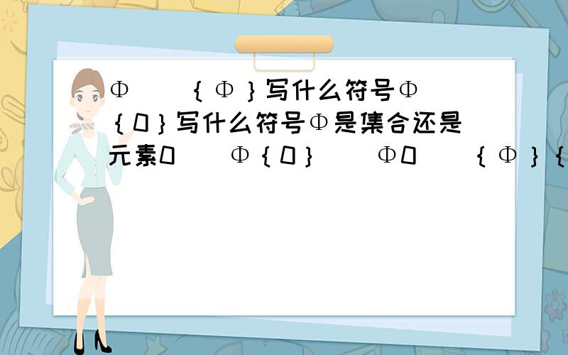 Φ__｛Φ｝写什么符号Φ__｛0｝写什么符号Φ是集合还是元素0__Φ｛0｝__Φ0__｛Φ｝｛0｝__｛Φ｝各填什么呢?属于是元素和集合?包含是集合对集合?