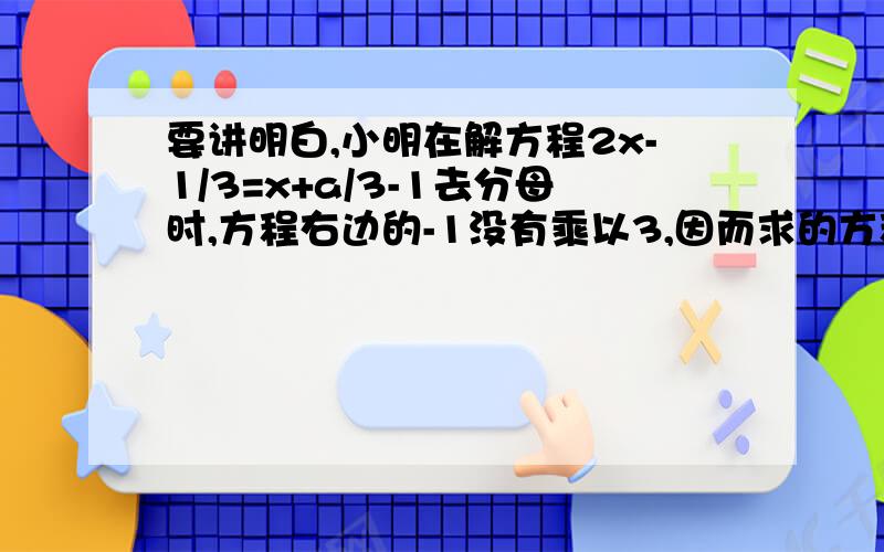 要讲明白,小明在解方程2x-1/3=x+a/3-1去分母时,方程右边的-1没有乘以3,因而求的方程的解为x=2,请你求出a的值,并正确解方程2x-1/3=x+a/3-1是指3分之2x-1=3分之x+a-1,我还知道a=2,x=0，有人答题必须算出