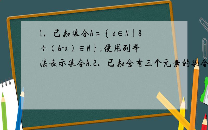 1、已知集合A={x∈N|8÷（6-x）∈N},使用列举法表示集合A.2、已知含有三个元素的集合{a,b÷a,1}={a2,a+b,0},求a的2004次方加b的2005次方的值.