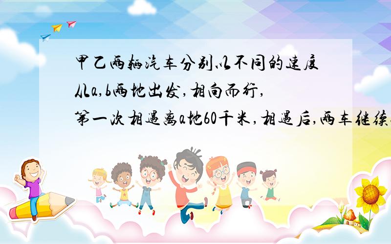 甲乙两辆汽车分别以不同的速度从a,b两地出发,相向而行,第一次相遇离a地60千米,相遇后,两车继续行驶到达目的地后又返回,第二次相遇离a地40千米,a,b相距多少千米?        （用算术解,顺便写出