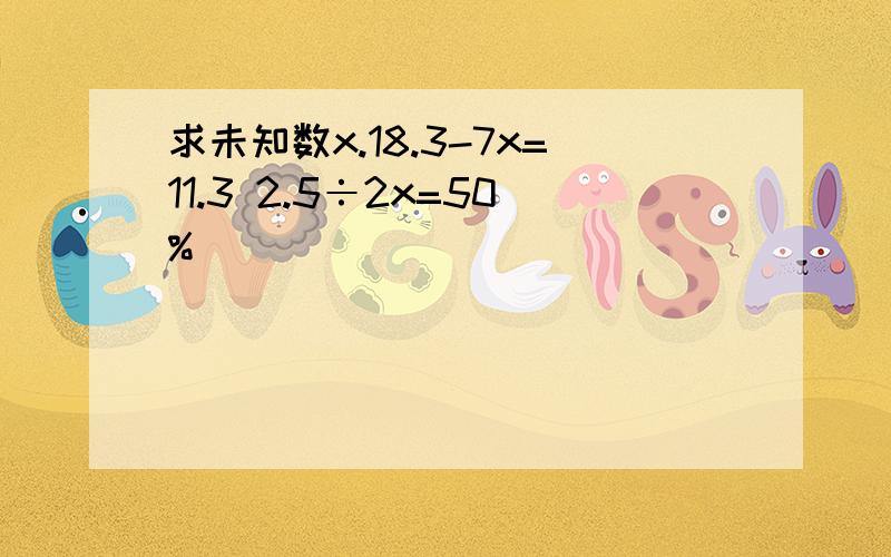 求未知数x.18.3-7x=11.3 2.5÷2x=50%