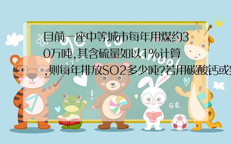 目前一座中等城市每年用煤约30万吨,其含硫量如以1％计算,则每年排放SO2多少吨?若用碳酸钙或熟石灰的悬浊液洗涤废气,假设硫元素不损失,理论上可得到多少吨石膏?