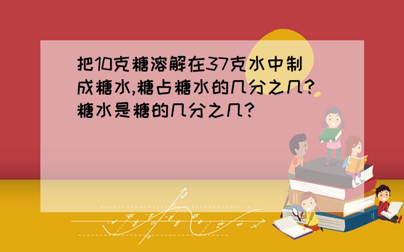 把10克糖溶解在37克水中制成糖水,糖占糖水的几分之几?糖水是糖的几分之几?