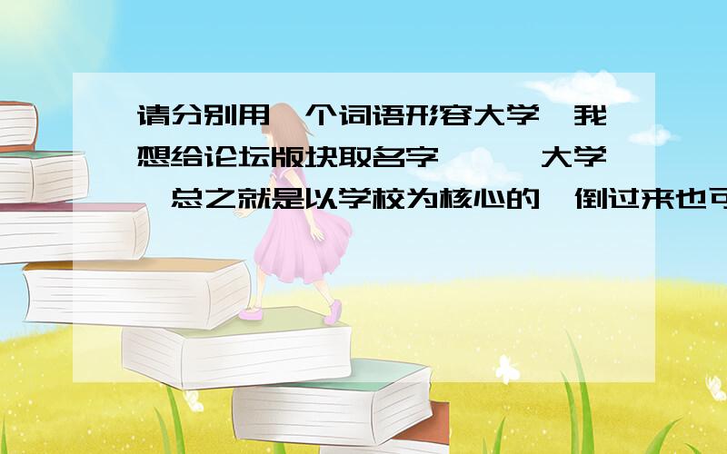 请分别用一个词语形容大学,我想给论坛版块取名字,**大学,总之就是以学校为核心的,倒过来也可以,只要顺口.