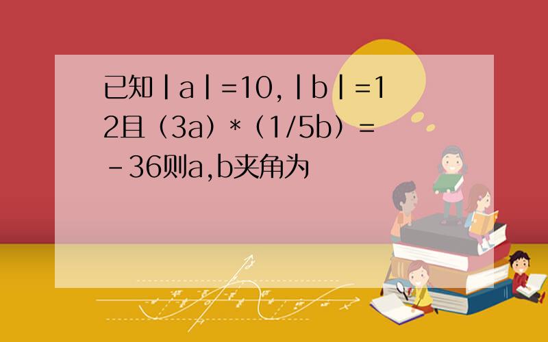 已知｜a｜=10,｜b｜=12且（3a）*（1/5b）=-36则a,b夹角为