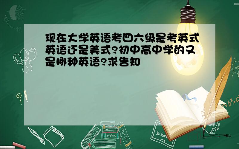 现在大学英语考四六级是考英式英语还是美式?初中高中学的又是哪种英语?求告知