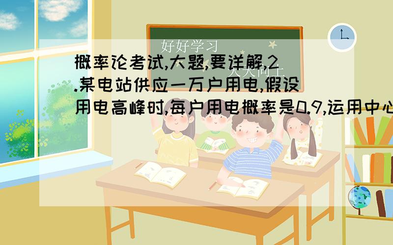 概率论考试,大题,要详解,2.某电站供应一万户用电,假设用电高峰时,每户用电概率是0.9,运用中心极限定理计算（1）同时用电数在9030户以上的概率,（2）若每户用电200瓦,电站至少应具有多大的