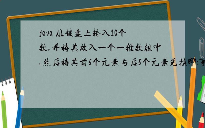 java 从键盘上输入10个数,并将其放入一个一维数组中,然后将其前5个元素与后5个元素兑换即：第一个元素与第十个元素互换,第二个元素与第九个元素互换.第5个元素与第六个元素互换,分别输