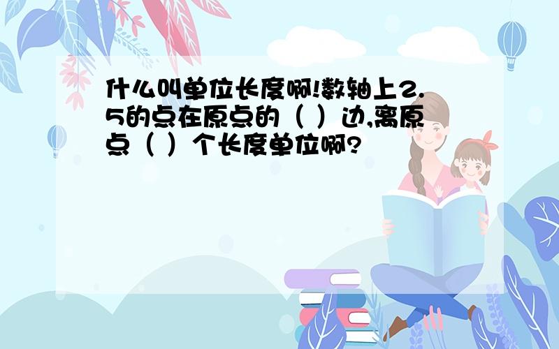 什么叫单位长度啊!数轴上2.5的点在原点的（ ）边,离原点（ ）个长度单位啊?