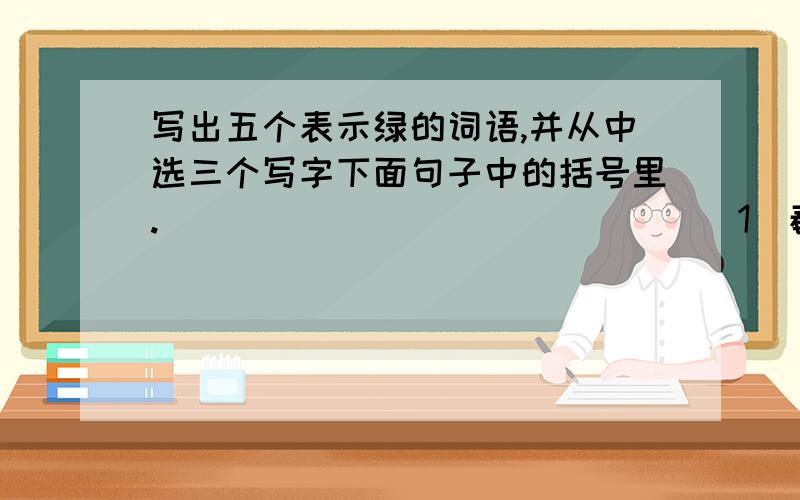 写出五个表示绿的词语,并从中选三个写字下面句子中的括号里.（ ） （ ） （ ） （ ） ( )(1)春风送暖,柔软的柳条长出了（ ）的叶子(2)大榕树的叶子是（ ）的,让人感到了它旺盛的生命力（3