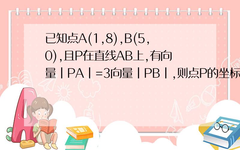 已知点A(1,8),B(5,0),且P在直线AB上,有向量|PA|=3向量|PB|,则点P的坐标为?