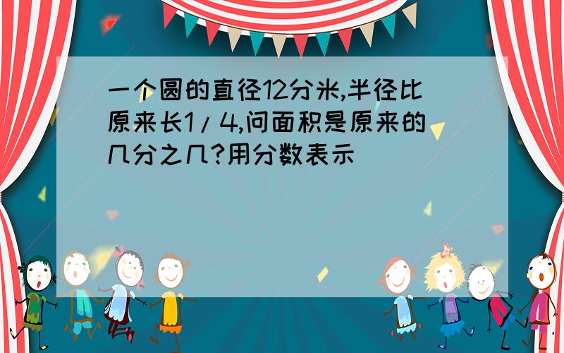 一个圆的直径12分米,半径比原来长1/4,问面积是原来的几分之几?用分数表示