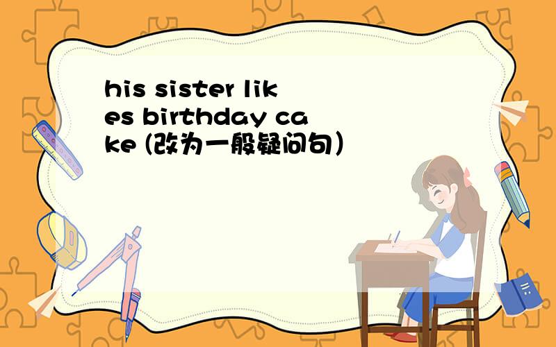 his sister likes birthday cake (改为一般疑问句）