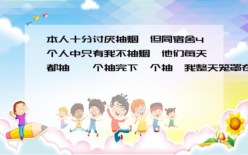 本人十分讨厌抽烟,但同宿舍4个人中只有我不抽烟,他们每天都抽,一个抽完下一个抽,我整天笼罩在烟雾之中,受到的烟害可想而知.怎么办呢,这些人软硬不吃,望高手指教.如果叫我搬宿舍或自己