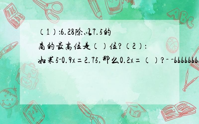 （1）：6.28除以7.5的商的最高位是（）位?（2）：如果5-0.9x=2.75,那么0.2x=（）?- -bbbbbbbbbbbbbbbbbbbbbbbbbbbbbbbbbbbbbbbb 35分钟后不算，因为我要 ZZZZZZZ 可不可以写上过程？我看不懂- -