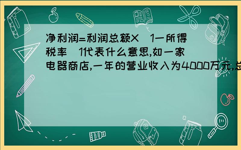 净利润=利润总额X（1一所得税率）1代表什么意思,如一家电器商店,一年的营业收入为4000万元,总计卖出了2万台家电,每台家用电器的平均进价为1500元,员工一年的工资100万元,房屋租赁等开支为