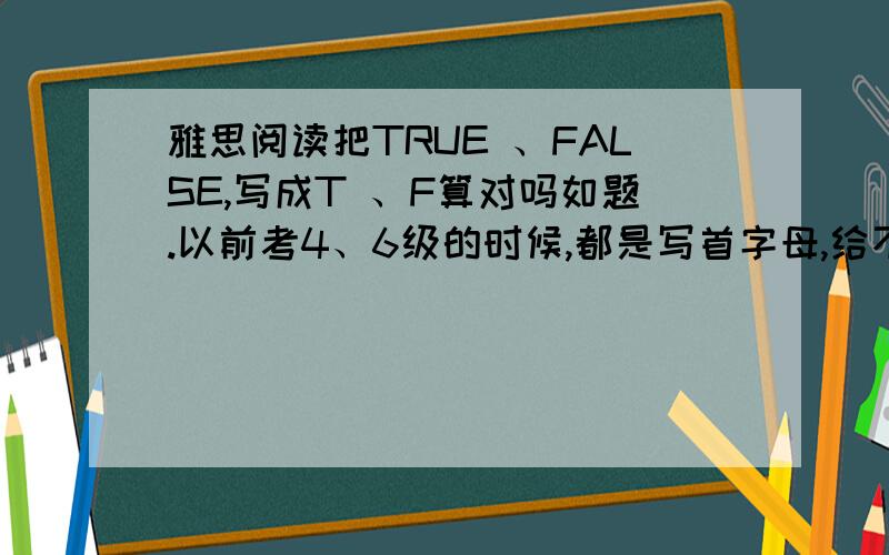 雅思阅读把TRUE 、FALSE,写成T 、F算对吗如题.以前考4、6级的时候,都是写首字母,给不给算对阿不要阿5555555555那阅读只有3分了有人有别的意见没