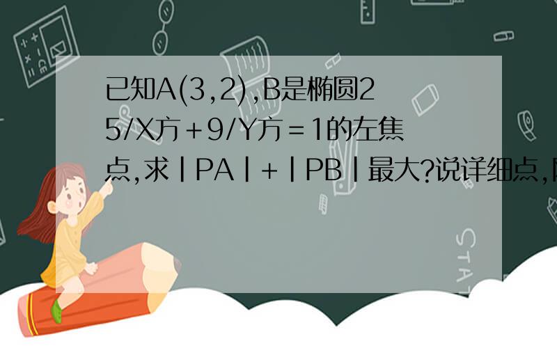 已知A(3,2),B是椭圆25/X方＋9/Y方＝1的左焦点,求|PA|+|PB|最大?说详细点,刚学椭圆