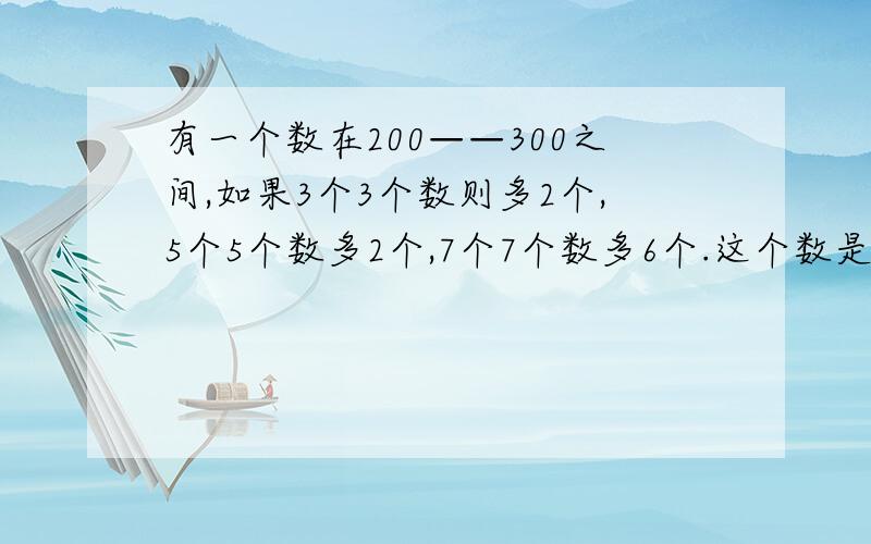 有一个数在200——300之间,如果3个3个数则多2个,5个5个数多2个,7个7个数多6个.这个数是多少?5个5个数多4个，打错了不好意思