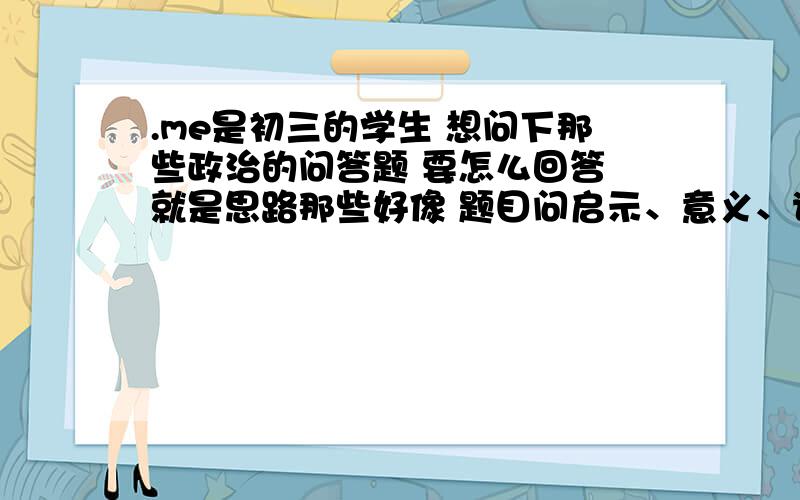 .me是初三的学生 想问下那些政治的问答题 要怎么回答 就是思路那些好像 题目问启示、意义、说明 要回答哪些思路啊 是什么 为什么 怎么样 回答哪些