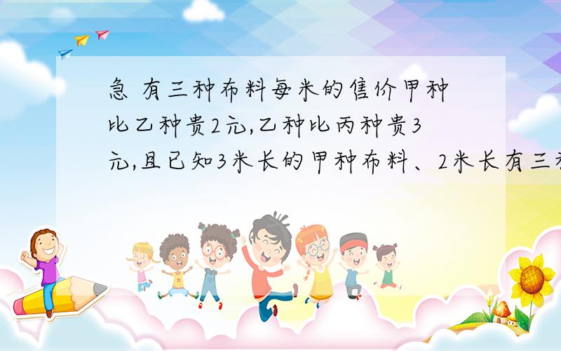 急 有三种布料每米的售价甲种比乙种贵2元,乙种比丙种贵3元,且已知3米长的甲种布料、2米长有三种布料每米的售价甲种比乙种贵2元,乙种比丙种贵3元,且已知3米长的甲种布料、2米长的乙种布