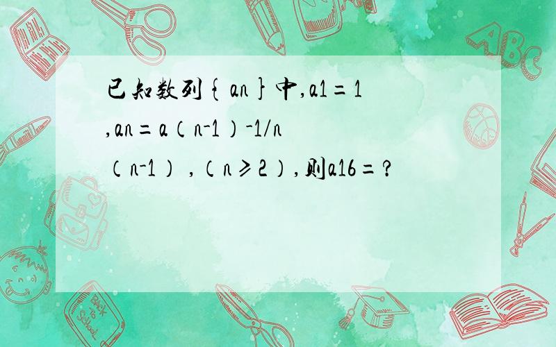 已知数列{an}中,a1=1,an=a（n-1）-1/n（n-1） ,（n≥2）,则a16=?