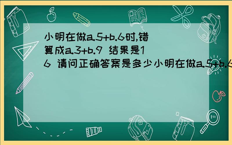 小明在做a.5+b.6时,错算成a.3+b.9 结果是16 请问正确答案是多少小明在做a.5+b.6时,错算成a.3+b.9 结果是16 请问正确答案是多少